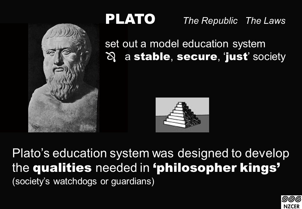 PLATO The Republic The Laws set out a model education system  a stable, secure, ‘ just ’ society Plato’s education system was designed to develop the qualities needed in ‘philosopher kings’ (society’s watchdogs or guardians)