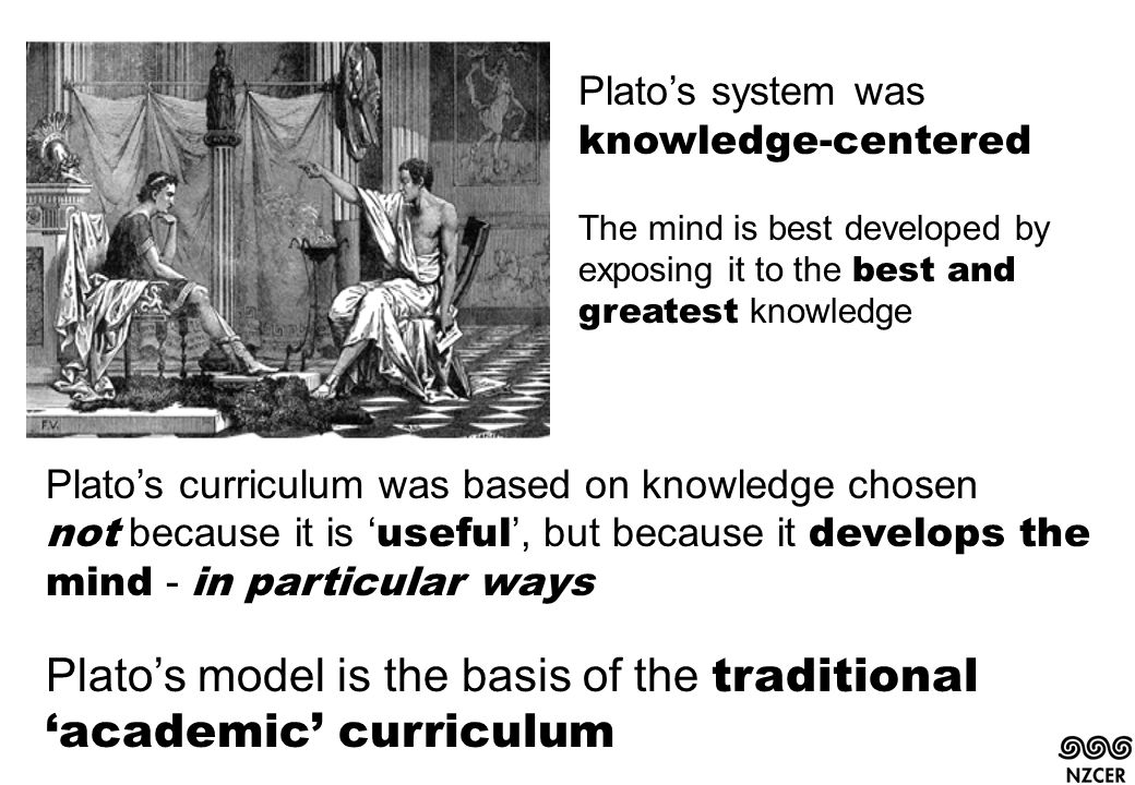 Plato’s system was knowledge-centered The mind is best developed by exposing it to the best and greatest knowledge Plato’s curriculum was based on knowledge chosen not because it is ‘ useful ’, but because it develops the mind - in particular ways Plato’s model is the basis of the traditional ‘academic’ curriculum