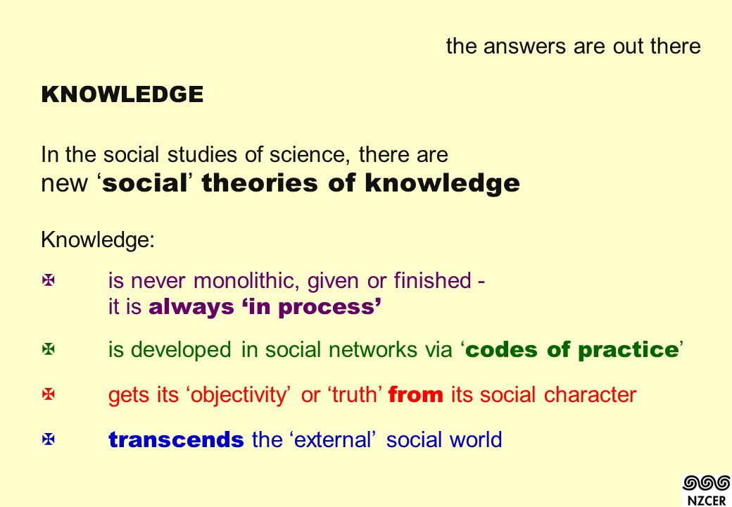the answers are out there KNOWLEDGE In the social studies of science, there are new ‘ social ’ theories of knowledge Knowledge:  is never monolithic, given or finished - it is always ‘in process’  is developed in social networks via ‘ codes of practice ’  gets its ‘objectivity’ or ‘truth’ from its social character  transcends the ‘external’ social world