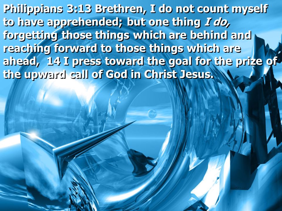 Philippians 3:13 Brethren, I do not count myself to have apprehended; but one thing I do, forgetting those things which are behind and reaching forward to those things which are ahead, 14 I press toward the goal for the prize of the upward call of God in Christ Jesus.