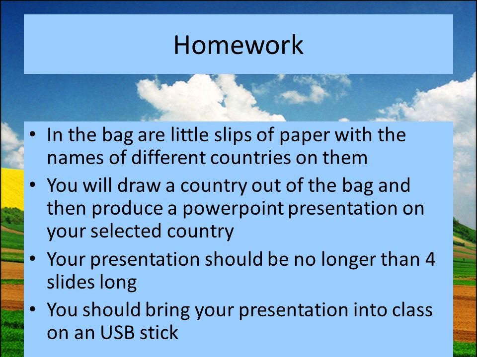 Homework In the bag are little slips of paper with the names of different countries on them You will draw a country out of the bag and then produce a powerpoint presentation on your selected country Your presentation should be no longer than 4 slides long You should bring your presentation into class on an USB stick