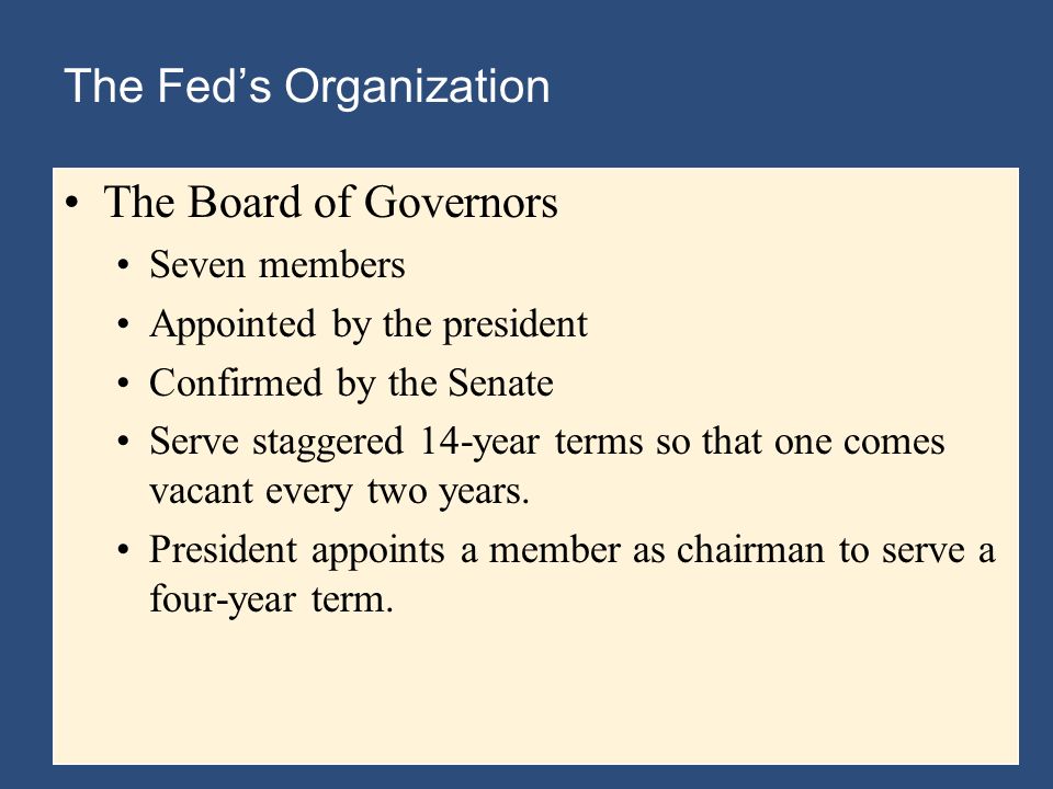 The Fed’s Organization The Board of Governors Seven members Appointed by the president Confirmed by the Senate Serve staggered 14-year terms so that one comes vacant every two years.