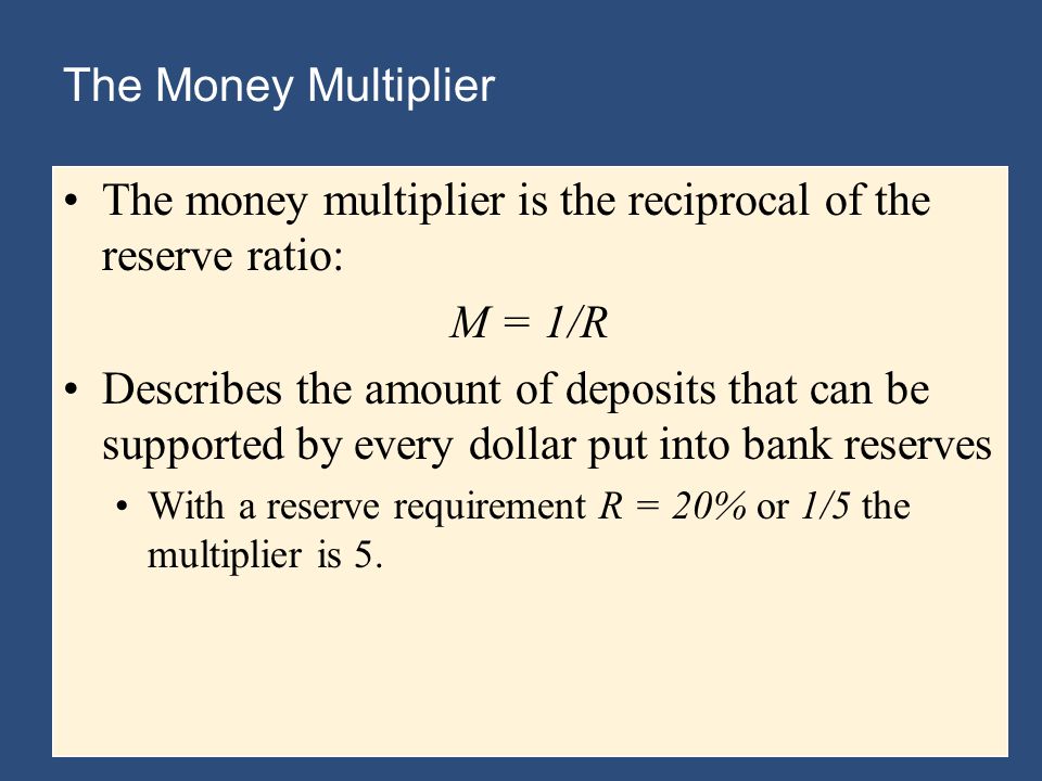The Money Multiplier The money multiplier is the reciprocal of the reserve ratio: M = 1/R Describes the amount of deposits that can be supported by every dollar put into bank reserves With a reserve requirement R = 20% or 1/5 the multiplier is 5.