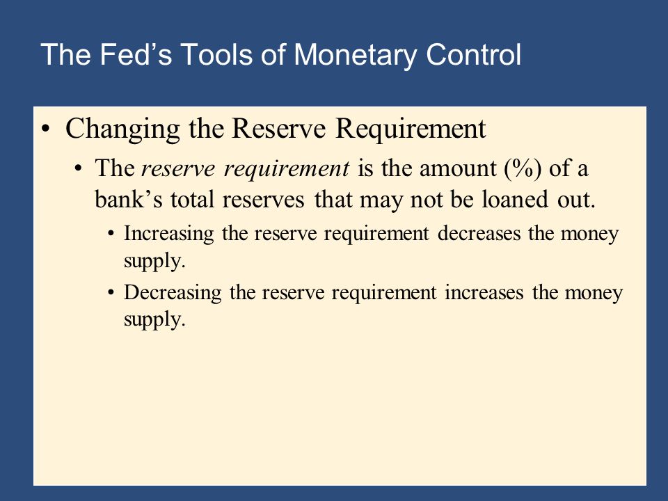 The Fed’s Tools of Monetary Control Changing the Reserve Requirement The reserve requirement is the amount (%) of a bank’s total reserves that may not be loaned out.
