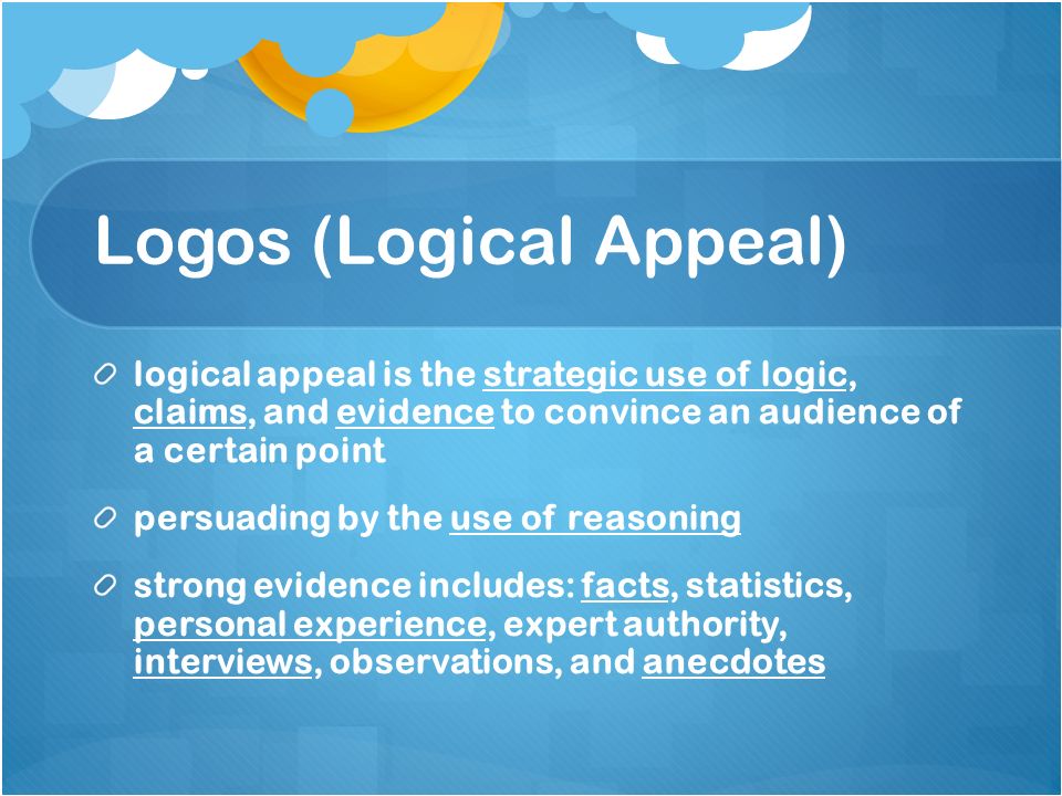 Logos (Logical Appeal) logical appeal is the strategic use of logic, claims, and evidence to convince an audience of a certain point persuading by the use of reasoning strong evidence includes: facts, statistics, personal experience, expert authority, interviews, observations, and anecdotes
