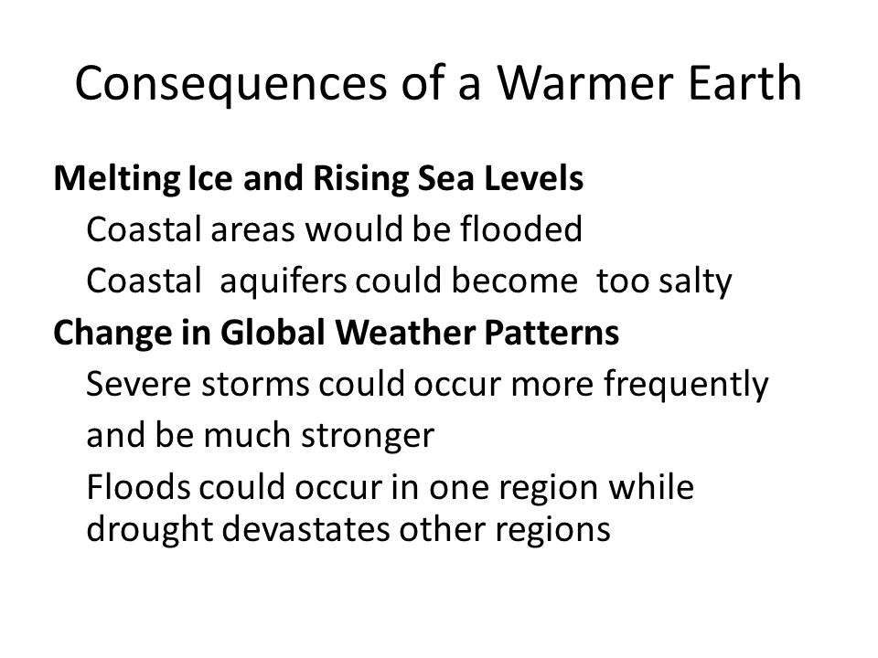 Melting Ice and Rising Sea Levels Coastal areas would be flooded Coastal aquifers could become too salty Change in Global Weather Patterns Severe storms could occur more frequently and be much stronger Floods could occur in one region while drought devastates other regions