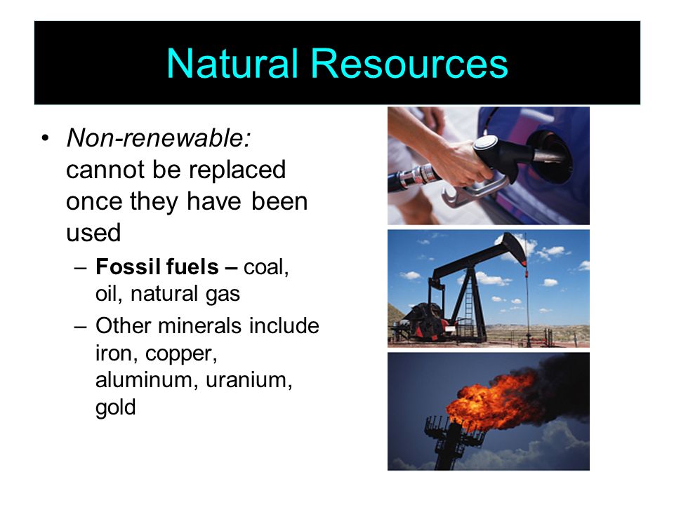 Natural Resources Non-renewable: cannot be replaced once they have been used –Fossil fuels – coal, oil, natural gas –Other minerals include iron, copper, aluminum, uranium, gold