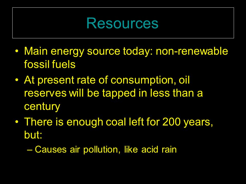 Resources Main energy source today: non-renewable fossil fuels At present rate of consumption, oil reserves will be tapped in less than a century There is enough coal left for 200 years, but: –Causes air pollution, like acid rain