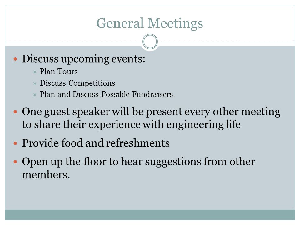 General Meetings Discuss upcoming events:  Plan Tours  Discuss Competitions  Plan and Discuss Possible Fundraisers One guest speaker will be present every other meeting to share their experience with engineering life Provide food and refreshments Open up the floor to hear suggestions from other members.