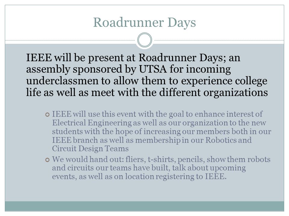 Roadrunner Days IEEE will be present at Roadrunner Days; an assembly sponsored by UTSA for incoming underclassmen to allow them to experience college life as well as meet with the different organizations IEEE will use this event with the goal to enhance interest of Electrical Engineering as well as our organization to the new students with the hope of increasing our members both in our IEEE branch as well as membership in our Robotics and Circuit Design Teams We would hand out: fliers, t-shirts, pencils, show them robots and circuits our teams have built, talk about upcoming events, as well as on location registering to IEEE.