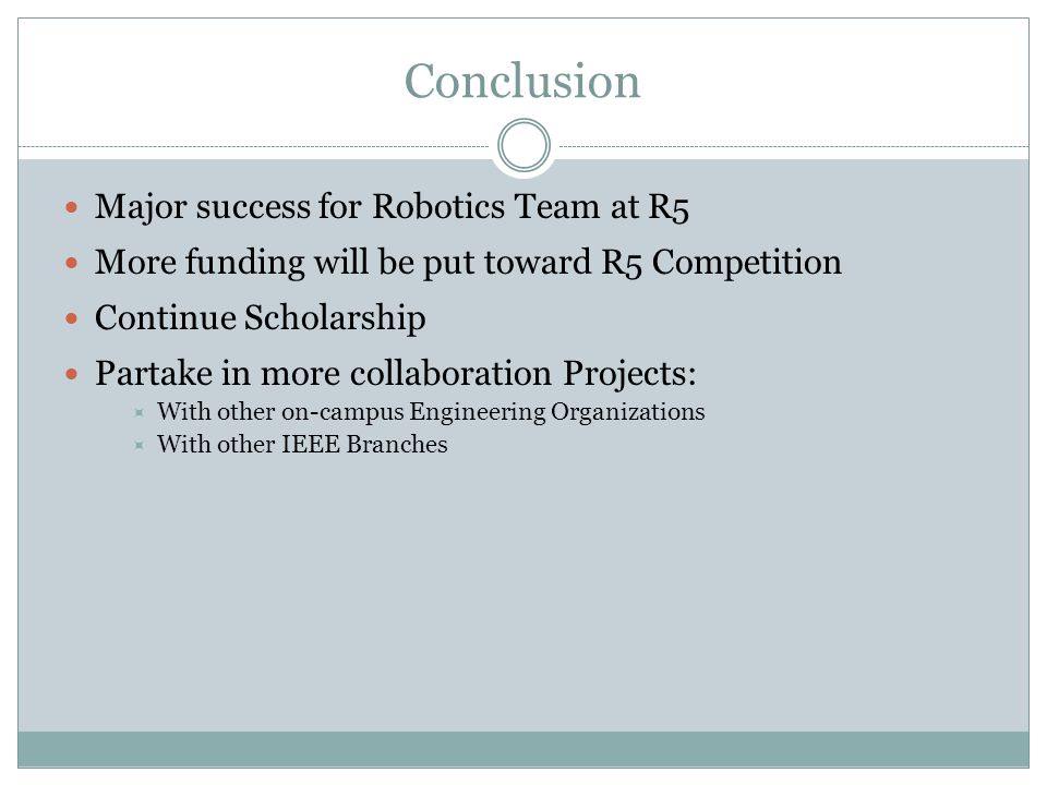 Conclusion Major success for Robotics Team at R5 More funding will be put toward R5 Competition Continue Scholarship Partake in more collaboration Projects:  With other on-campus Engineering Organizations  With other IEEE Branches