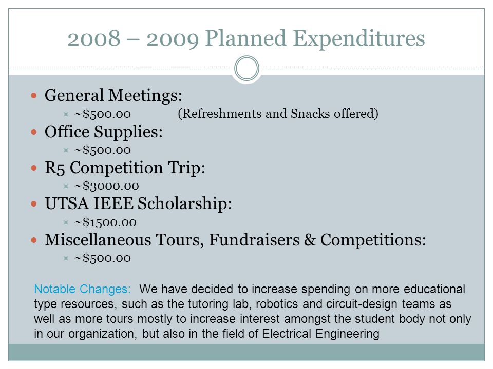 2008 – 2009 Planned Expenditures General Meetings:  ~$500.00(Refreshments and Snacks offered) Office Supplies:  ~$ R5 Competition Trip:  ~$ UTSA IEEE Scholarship:  ~$ Miscellaneous Tours, Fundraisers & Competitions:  ~$ Notable Changes: We have decided to increase spending on more educational type resources, such as the tutoring lab, robotics and circuit-design teams as well as more tours mostly to increase interest amongst the student body not only in our organization, but also in the field of Electrical Engineering