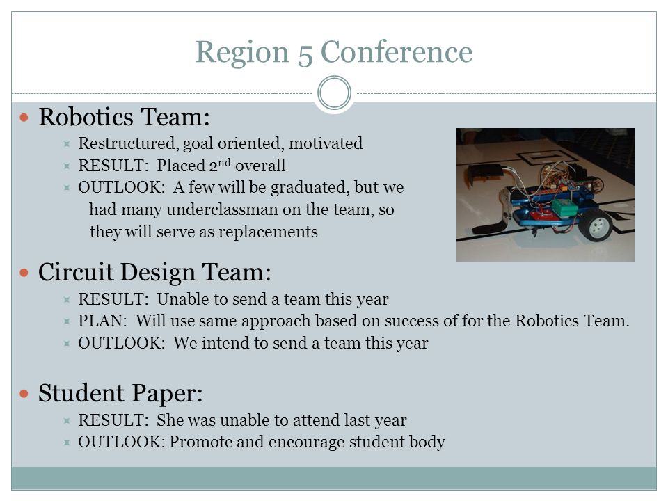 Region 5 Conference Robotics Team:  Restructured, goal oriented, motivated  RESULT: Placed 2 nd overall  OUTLOOK: A few will be graduated, but we had many underclassman on the team, so they will serve as replacements Circuit Design Team:  RESULT: Unable to send a team this year  PLAN: Will use same approach based on success of for the Robotics Team.