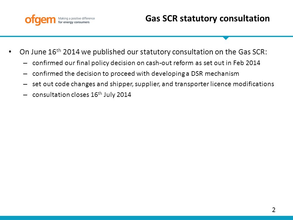 On June 16 th 2014 we published our statutory consultation on the Gas SCR: – confirmed our final policy decision on cash-out reform as set out in Feb 2014 – confirmed the decision to proceed with developing a DSR mechanism – set out code changes and shipper, supplier, and transporter licence modifications – consultation closes 16 th July Gas SCR statutory consultation