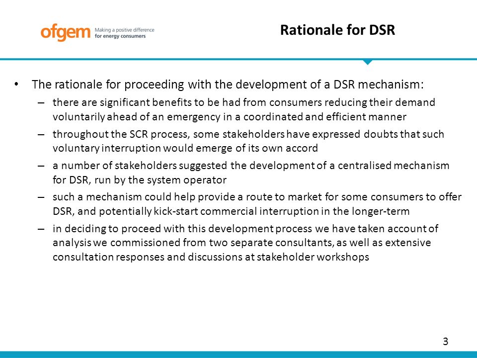 3 The rationale for proceeding with the development of a DSR mechanism: – there are significant benefits to be had from consumers reducing their demand voluntarily ahead of an emergency in a coordinated and efficient manner – throughout the SCR process, some stakeholders have expressed doubts that such voluntary interruption would emerge of its own accord – a number of stakeholders suggested the development of a centralised mechanism for DSR, run by the system operator – such a mechanism could help provide a route to market for some consumers to offer DSR, and potentially kick-start commercial interruption in the longer-term – in deciding to proceed with this development process we have taken account of analysis we commissioned from two separate consultants, as well as extensive consultation responses and discussions at stakeholder workshops Rationale for DSR