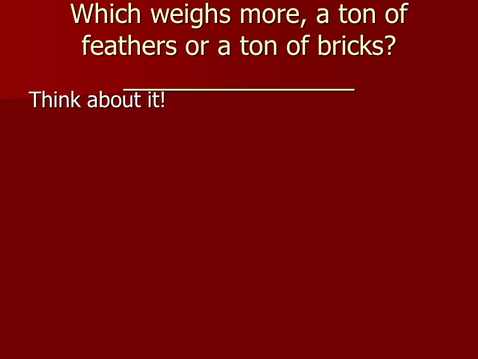 Which weighs more, a ton of feathers or a ton of bricks ________________ Think about it!