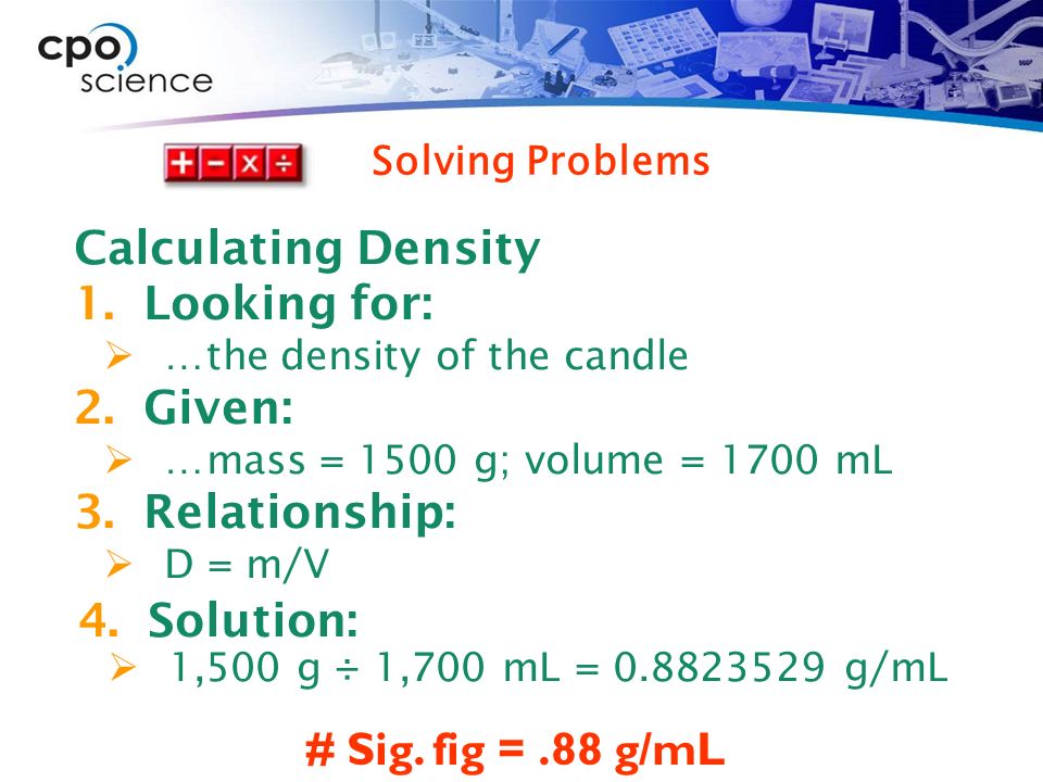 Calculating Density 1.Looking for:  …the density of the candle 2.Given:  …mass = 1500 g; volume = 1700 mL 3.Relationship:  D = m/V # Sig.