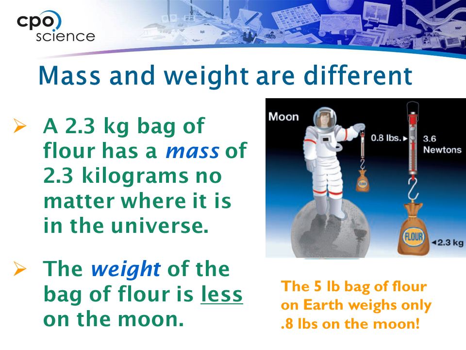 Mass and weight are different  A 2.3 kg bag of flour has a mass of 2.3 kilograms no matter where it is in the universe.