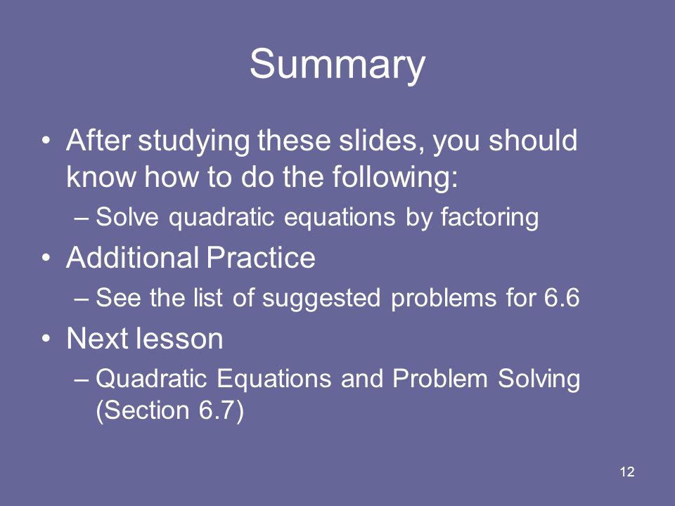 12 Summary After studying these slides, you should know how to do the following: –Solve quadratic equations by factoring Additional Practice –See the list of suggested problems for 6.6 Next lesson –Quadratic Equations and Problem Solving (Section 6.7)