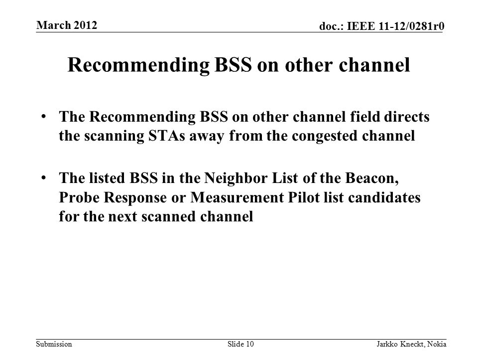 Submission doc.: IEEE 11-12/0281r0 Recommending BSS on other channel The Recommending BSS on other channel field directs the scanning STAs away from the congested channel The listed BSS in the Neighbor List of the Beacon, Probe Response or Measurement Pilot list candidates for the next scanned channel Slide 10Jarkko Kneckt, Nokia March 2012