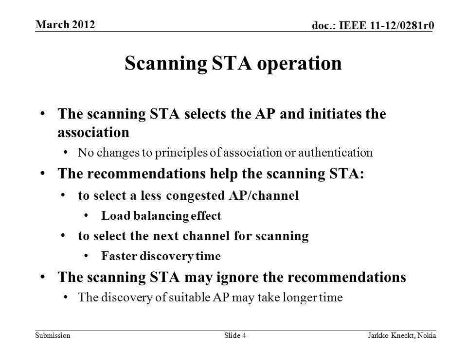 Submission doc.: IEEE 11-12/0281r0 Scanning STA operation The scanning STA selects the AP and initiates the association No changes to principles of association or authentication The recommendations help the scanning STA: to select a less congested AP/channel Load balancing effect to select the next channel for scanning Faster discovery time The scanning STA may ignore the recommendations The discovery of suitable AP may take longer time Slide 4Jarkko Kneckt, Nokia March 2012