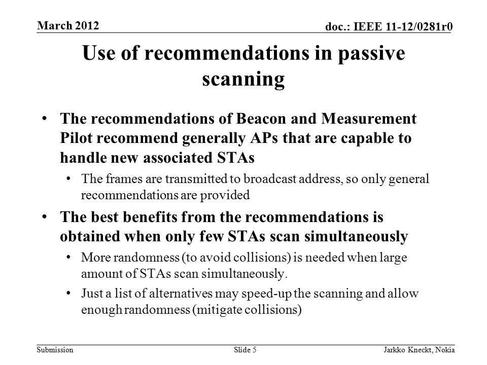 Submission doc.: IEEE 11-12/0281r0 Use of recommendations in passive scanning The recommendations of Beacon and Measurement Pilot recommend generally APs that are capable to handle new associated STAs The frames are transmitted to broadcast address, so only general recommendations are provided The best benefits from the recommendations is obtained when only few STAs scan simultaneously More randomness (to avoid collisions) is needed when large amount of STAs scan simultaneously.