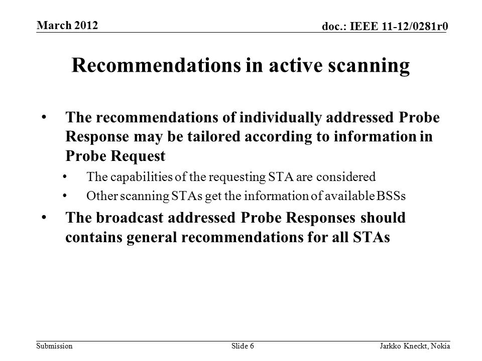 Submission doc.: IEEE 11-12/0281r0 Recommendations in active scanning The recommendations of individually addressed Probe Response may be tailored according to information in Probe Request The capabilities of the requesting STA are considered Other scanning STAs get the information of available BSSs The broadcast addressed Probe Responses should contains general recommendations for all STAs Slide 6Jarkko Kneckt, Nokia March 2012