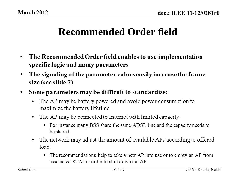 Submission doc.: IEEE 11-12/0281r0 Recommended Order field The Recommended Order field enables to use implementation specific logic and many parameters The signaling of the parameter values easily increase the frame size (see slide 7) Some parameters may be difficult to standardize: The AP may be battery powered and avoid power consumption to maximize the battery lifetime The AP may be connected to Internet with limited capacity For instance many BSS share the same ADSL line and the capacity needs to be shared The network may adjust the amount of available APs according to offered load The recommendations help to take a new AP into use or to empty an AP from associated STAs in order to shut down the AP Slide 9Jarkko Kneckt, Nokia March 2012