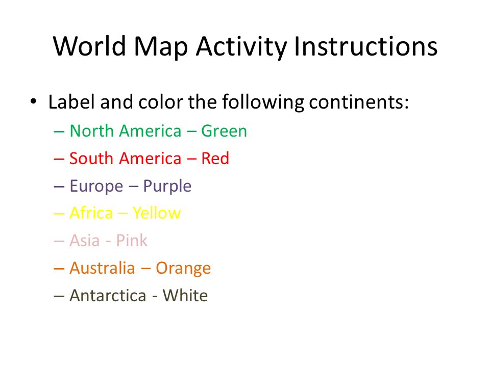 World Map Activity Instructions Label and color the following continents: – North America – Green – South America – Red – Europe – Purple – Africa – Yellow – Asia - Pink – Australia – Orange – Antarctica - White