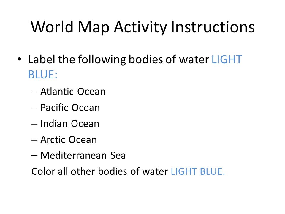 World Map Activity Instructions Label the following bodies of water LIGHT BLUE: – Atlantic Ocean – Pacific Ocean – Indian Ocean – Arctic Ocean – Mediterranean Sea Color all other bodies of water LIGHT BLUE.