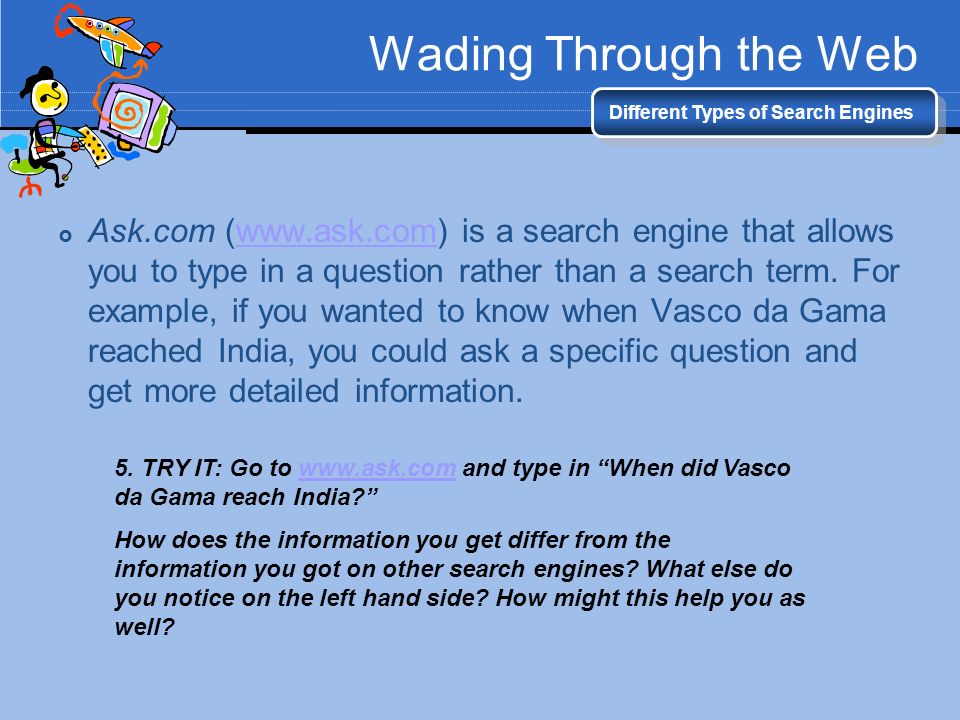 Wading Through the Web Different Types of Search Engines  Ask.com (  is a search engine that allows you to type in a question rather than a search term.