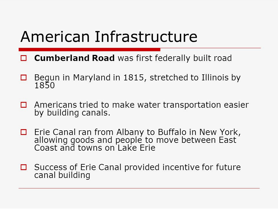 American Infrastructure  Cumberland Road was first federally built road  Begun in Maryland in 1815, stretched to Illinois by 1850  Americans tried to make water transportation easier by building canals.