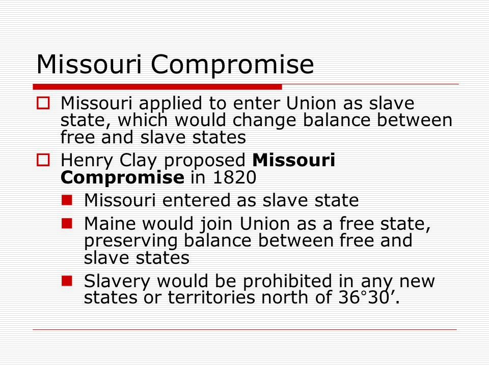 Missouri Compromise  Missouri applied to enter Union as slave state, which would change balance between free and slave states  Henry Clay proposed Missouri Compromise in 1820 Missouri entered as slave state Maine would join Union as a free state, preserving balance between free and slave states Slavery would be prohibited in any new states or territories north of 36°30’.