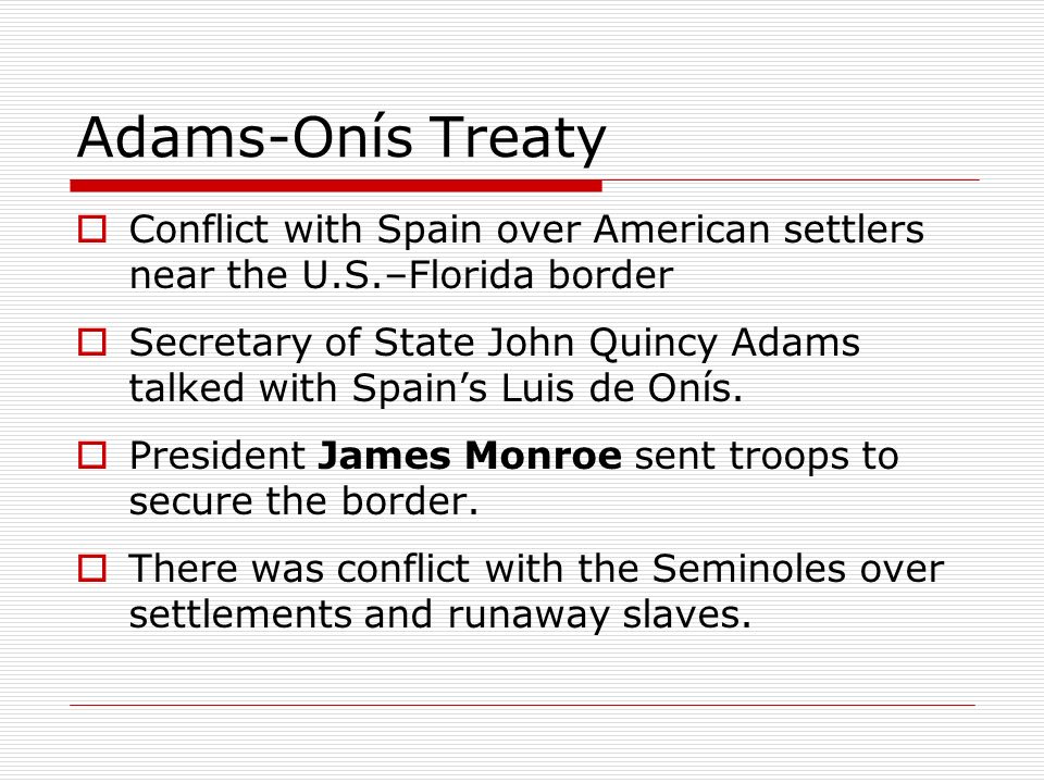 Adams-Onís Treaty  Conflict with Spain over American settlers near the U.S.–Florida border  Secretary of State John Quincy Adams talked with Spain’s Luis de Onís.