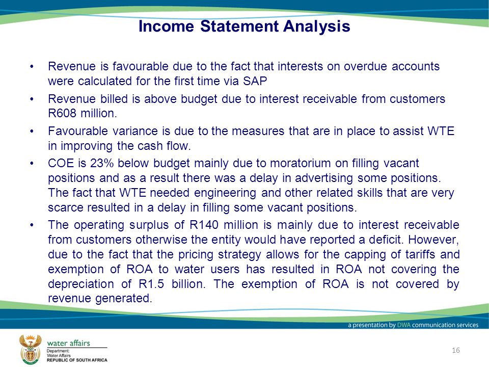 16 Income Statement Analysis Revenue is favourable due to the fact that interests on overdue accounts were calculated for the first time via SAP Revenue billed is above budget due to interest receivable from customers R608 million.