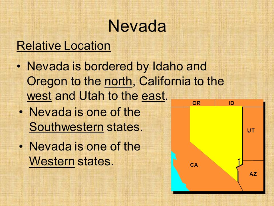 Nevada Relative Location Nevada is bordered by Idaho and Oregon to the north, California to the west and Utah to the east.