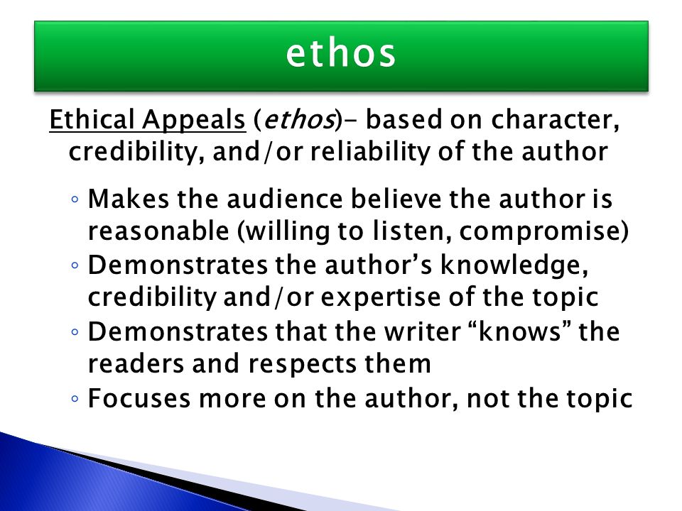 Ethical Appeals (ethos)- based on character, credibility, and/or reliability of the author ◦ Makes the audience believe the author is reasonable (willing to listen, compromise) ◦ Demonstrates the author’s knowledge, credibility and/or expertise of the topic ◦ Demonstrates that the writer knows the readers and respects them ◦ Focuses more on the author, not the topic