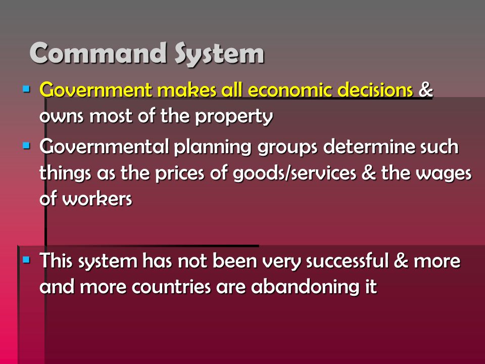 Command System  Government makes all economic decisions & owns most of the property  Governmental planning groups determine such things as the prices of goods/services & the wages of workers  This system has not been very successful & more and more countries are abandoning it