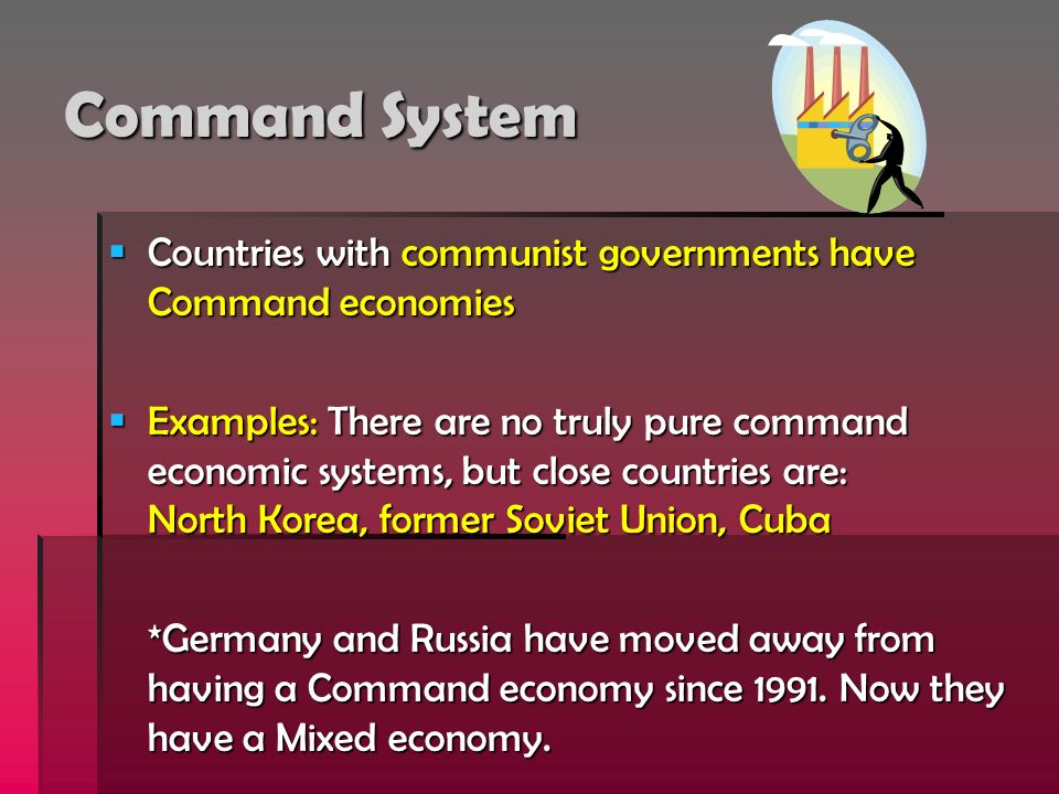 Command System  Countries with communist governments have Command economies  Examples: There are no truly pure command economic systems, but close countries are: North Korea, former Soviet Union, Cuba *Germany and Russia have moved away from having a Command economy since 1991.