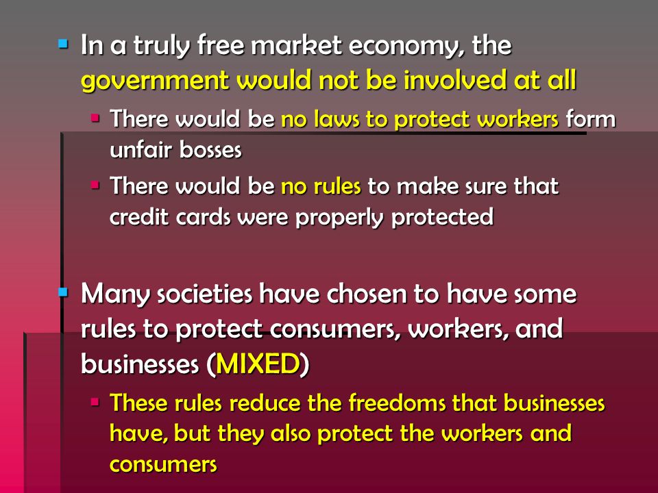  In a truly free market economy, the government would not be involved at all  There would be no laws to protect workers form unfair bosses  There would be no rules to make sure that credit cards were properly protected  Many societies have chosen to have some rules to protect consumers, workers, and businesses (MIXED)  These rules reduce the freedoms that businesses have, but they also protect the workers and consumers