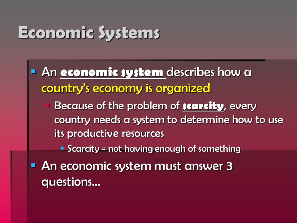 Economic Systems  An economic system describes how a country’s economy is organized  Because of the problem of scarcity, every country needs a system to determine how to use its productive resources  Scarcity = not having enough of something  An economic system must answer 3 questions…