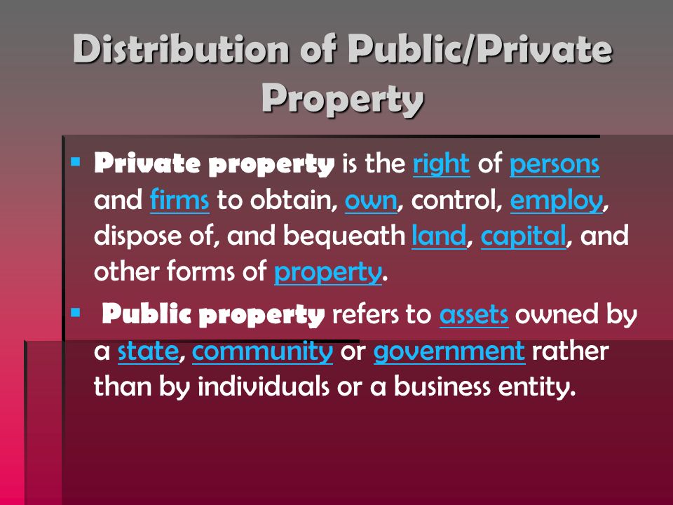Distribution of Public/Private Property   Private property is the right of persons and firms to obtain, own, control, employ, dispose of, and bequeath land, capital, and other forms of property.rightpersonsfirmsownemploylandcapitalproperty   Public property refers to assets owned by a state, community or government rather than by individuals or a business entity.assetsstatecommunitygovernment