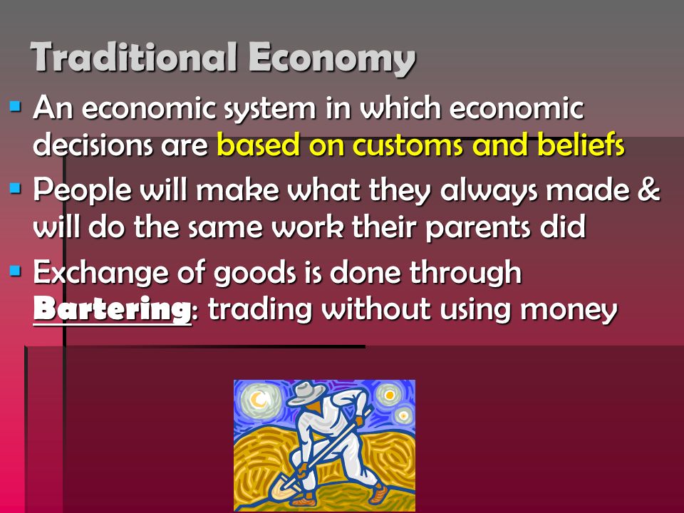 Traditional Economy  An economic system in which economic decisions are based on customs and beliefs  People will make what they always made & will do the same work their parents did  Exchange of goods is done through Bartering : trading without using money