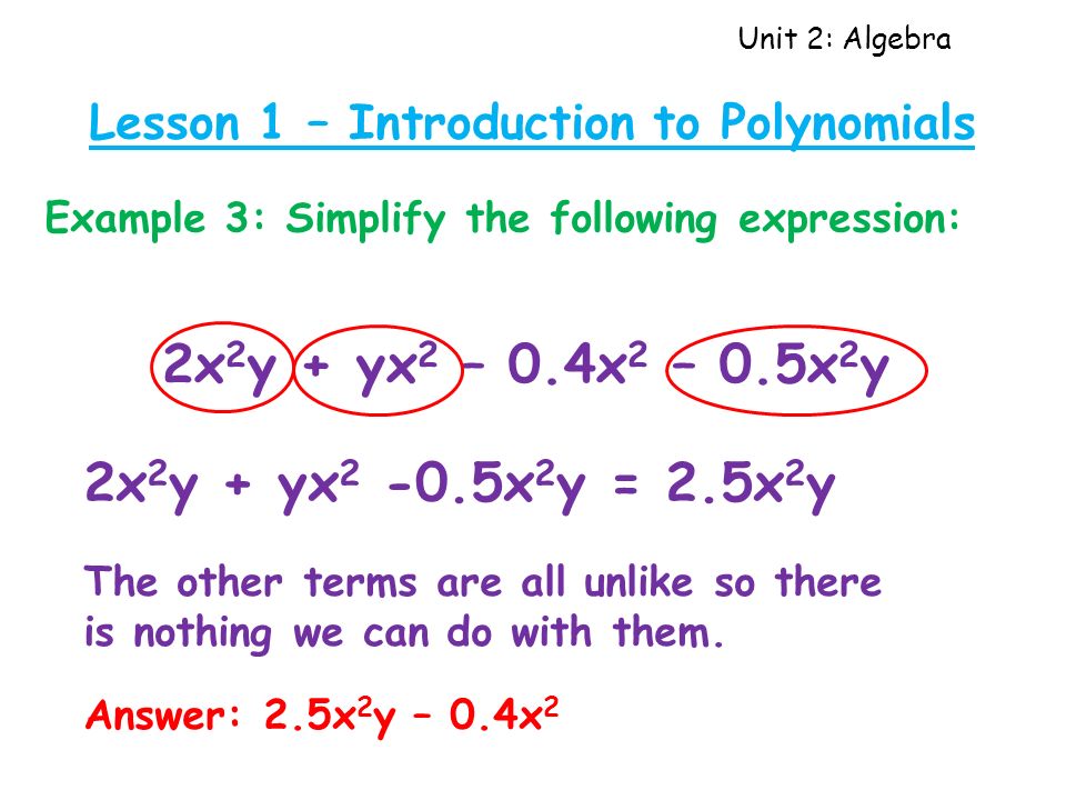 Unit 2: Algebra Lesson 1 – Introduction to Polynomials Example 3: Simplify the following expression: 2x 2 y + yx 2 – 0.4x 2 – 0.5x 2 y 2x 2 y + yx x 2 y = 2.5x 2 y The other terms are all unlike so there is nothing we can do with them.
