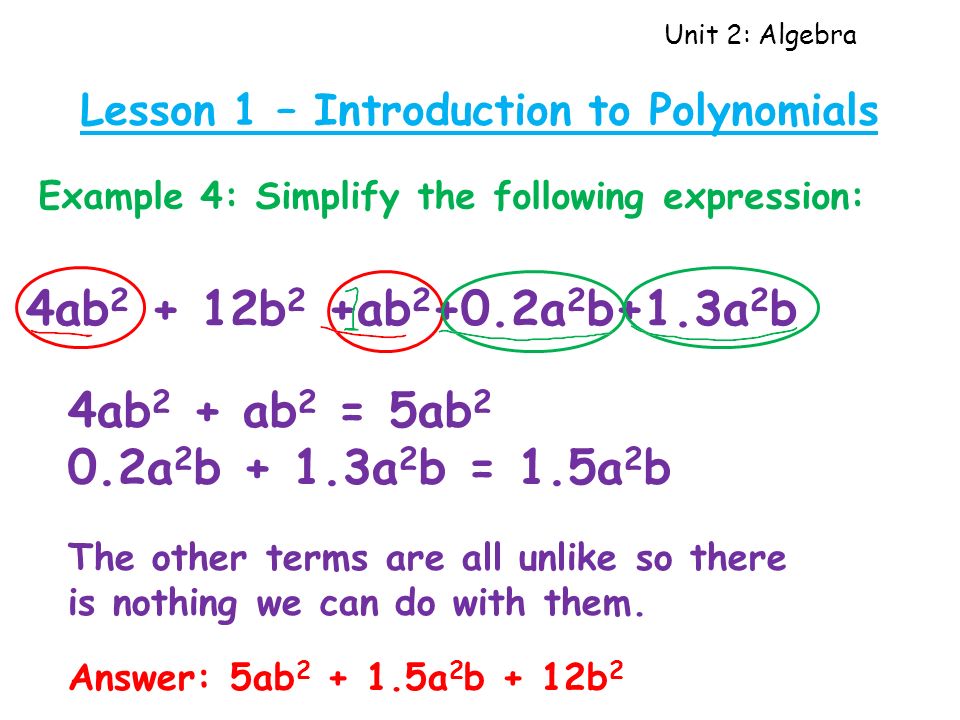 Unit 2: Algebra Lesson 1 – Introduction to Polynomials Example 4: Simplify the following expression: 4ab b 2 +ab a 2 b+1.3a 2 b 4ab 2 + ab 2 = 5ab 2 0.2a 2 b + 1.3a 2 b = 1.5a 2 b The other terms are all unlike so there is nothing we can do with them.