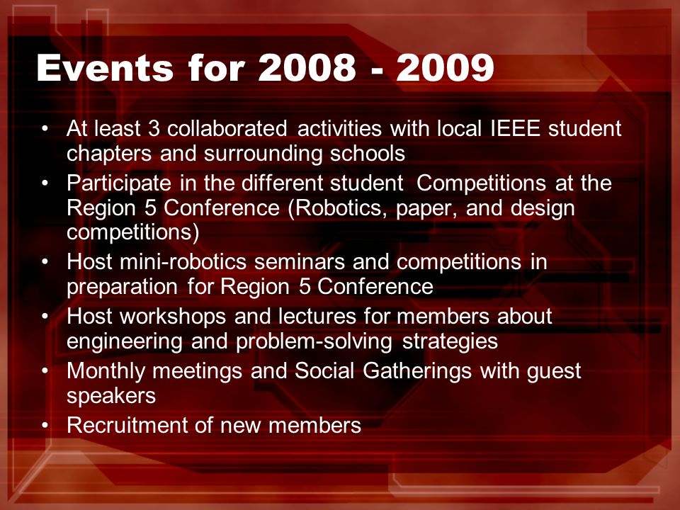 Events for At least 3 collaborated activities with local IEEE student chapters and surrounding schools Participate in the different student Competitions at the Region 5 Conference (Robotics, paper, and design competitions) Host mini-robotics seminars and competitions in preparation for Region 5 Conference Host workshops and lectures for members about engineering and problem-solving strategies Monthly meetings and Social Gatherings with guest speakers Recruitment of new members