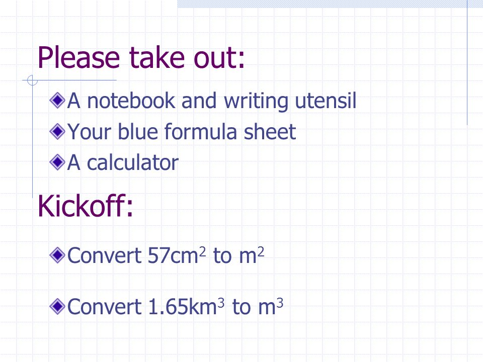 Please take out: A notebook and writing utensil Your blue formula sheet A calculator Convert 57cm 2 to m 2 Convert 1.65km 3 to m 3 Kickoff: