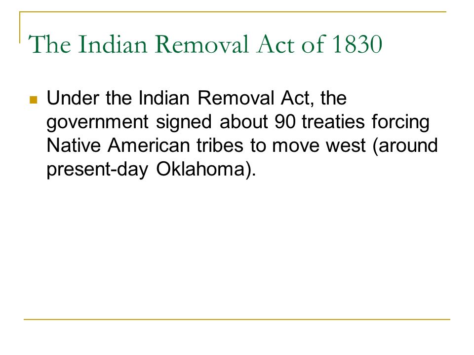 The Indian Removal Act of 1830 Under the Indian Removal Act, the government signed about 90 treaties forcing Native American tribes to move west (around present-day Oklahoma).