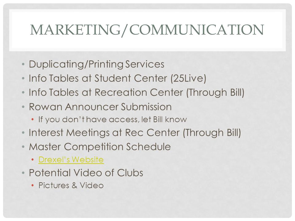 MARKETING/COMMUNICATION Duplicating/Printing Services Info Tables at Student Center (25Live) Info Tables at Recreation Center (Through Bill) Rowan Announcer Submission If you don’t have access, let Bill know Interest Meetings at Rec Center (Through Bill) Master Competition Schedule Drexel’s Website Potential Video of Clubs Pictures & Video