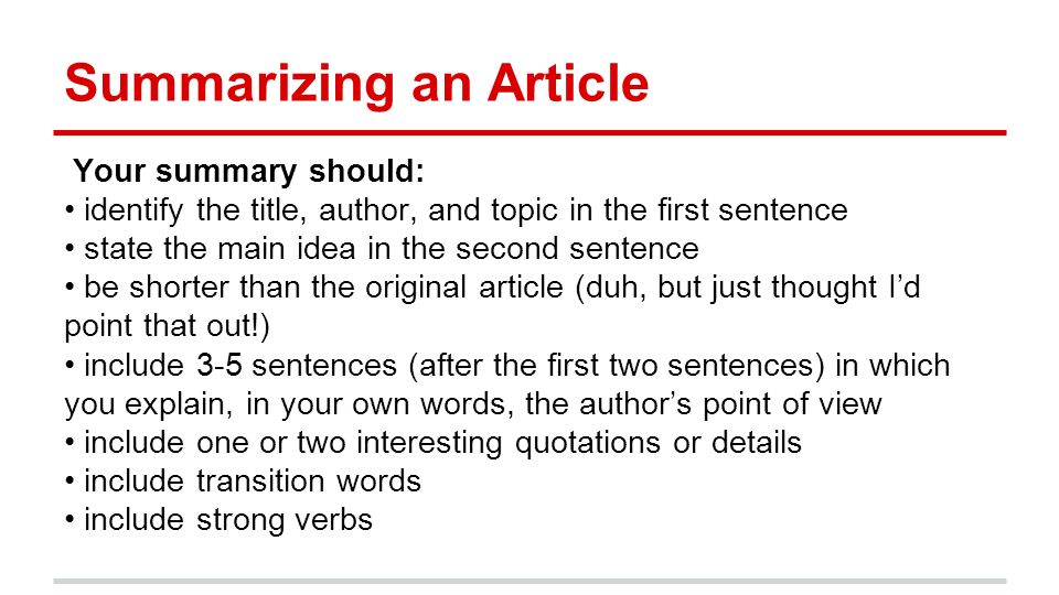 Summarizing an Article Your summary should: identify the title, author, and topic in the first sentence state the main idea in the second sentence be shorter than the original article (duh, but just thought I’d point that out!) include 3-5 sentences (after the first two sentences) in which you explain, in your own words, the author’s point of view include one or two interesting quotations or details include transition words include strong verbs